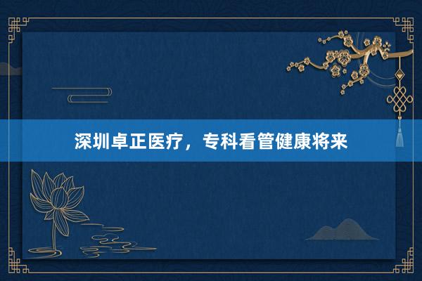 深圳卓正医疗，专科看管健康将来