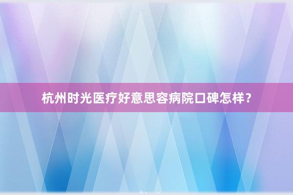 杭州时光医疗好意思容病院口碑怎样？