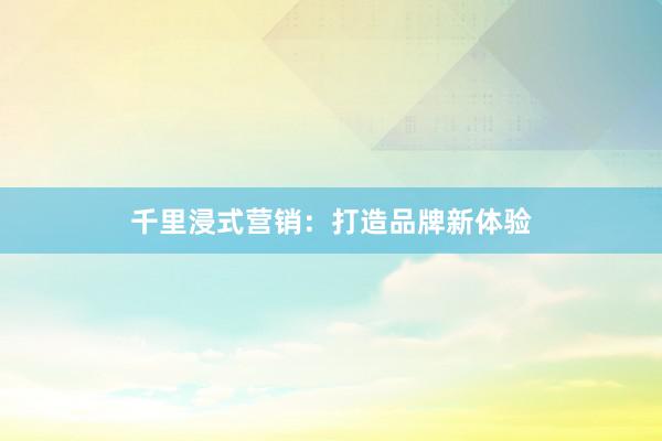 千里浸式营销：打造品牌新体验